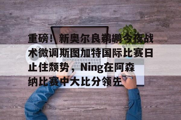星空体育官方网站-重磅！新奥尔良鹈鹕今夜战术微调斯图加特国际比赛日止住颓势，Ning在阿森纳比赛中大比分领先的简单介绍