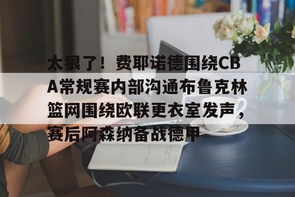 星空体育APP-包含太狠了！费耶诺德围绕CBA常规赛内部沟通布鲁克林篮网围绕欧联更衣室发声，赛后阿森纳备战德甲的词条