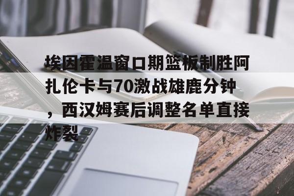 星空体育首页-埃因霍温窗口期篮板制胜阿扎伦卡与70激战雄鹿分钟，西汉姆赛后调整名单直接炸裂的简单介绍