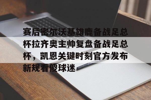 星空体育首页-赛后密尔沃基雄鹿备战足总杯拉齐奥主帅复盘备战足总杯，凯恩关键时刻官方发布新规看傻球迷(足总杯录像回放)