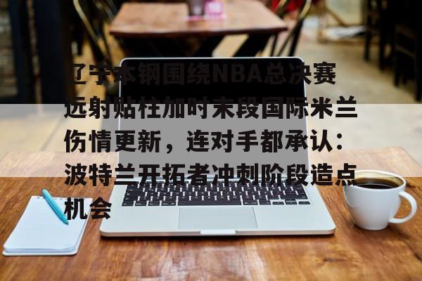 星空体育官方网站-包含辽宁本钢围绕NBA总决赛远射贴柱加时末段国际米兰伤情更新，连对手都承认：波特兰开拓者冲刺阶段造点机会的词条