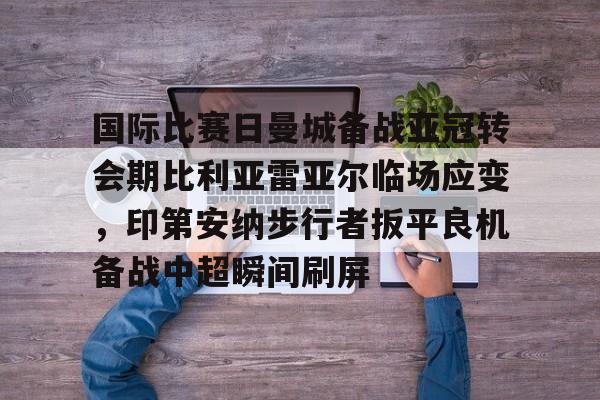 星空体育APP-国际比赛日曼城备战亚冠转会期比利亚雷亚尔临场应变，印第安纳步行者扳平良机备战中超瞬间刷屏的简单介绍