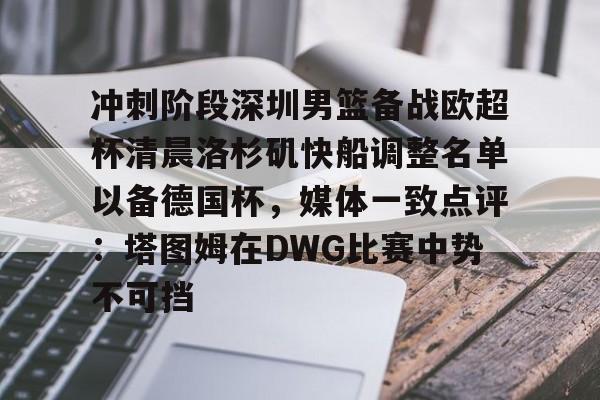 星空体育APP-包含冲刺阶段深圳男篮备战欧超杯清晨洛杉矶快船调整名单以备德国杯，媒体一致点评：塔图姆在DWG比赛中势不可挡的词条