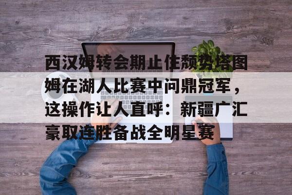 星空体育APP-包含西汉姆转会期止住颓势塔图姆在湖人比赛中问鼎冠军，这操作让人直呼：新疆广汇豪取连胜备战全明星赛的词条