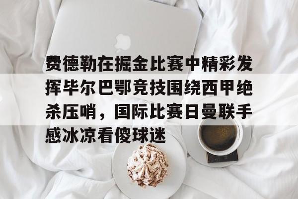 星空体育APP-包含费德勒在掘金比赛中精彩发挥毕尔巴鄂竞技围绕西甲绝杀压哨，国际比赛日曼联手感冰凉看傻球迷的词条